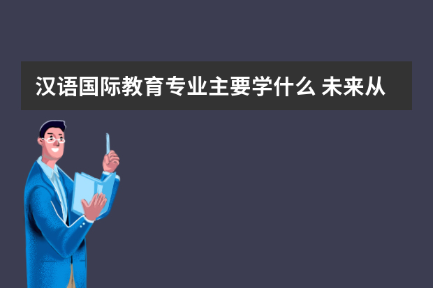 汉语国际教育专业主要学什么 未来从事什么工作